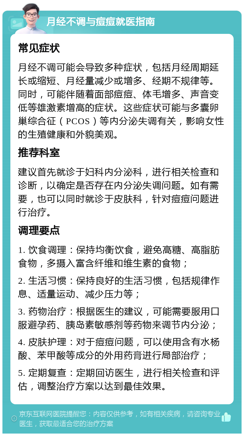 月经不调与痘痘就医指南 常见症状 月经不调可能会导致多种症状，包括月经周期延长或缩短、月经量减少或增多、经期不规律等。同时，可能伴随着面部痘痘、体毛增多、声音变低等雄激素增高的症状。这些症状可能与多囊卵巢综合征（PCOS）等内分泌失调有关，影响女性的生殖健康和外貌美观。 推荐科室 建议首先就诊于妇科内分泌科，进行相关检查和诊断，以确定是否存在内分泌失调问题。如有需要，也可以同时就诊于皮肤科，针对痘痘问题进行治疗。 调理要点 1. 饮食调理：保持均衡饮食，避免高糖、高脂肪食物，多摄入富含纤维和维生素的食物； 2. 生活习惯：保持良好的生活习惯，包括规律作息、适量运动、减少压力等； 3. 药物治疗：根据医生的建议，可能需要服用口服避孕药、胰岛素敏感剂等药物来调节内分泌； 4. 皮肤护理：对于痘痘问题，可以使用含有水杨酸、苯甲酸等成分的外用药膏进行局部治疗； 5. 定期复查：定期回访医生，进行相关检查和评估，调整治疗方案以达到最佳效果。