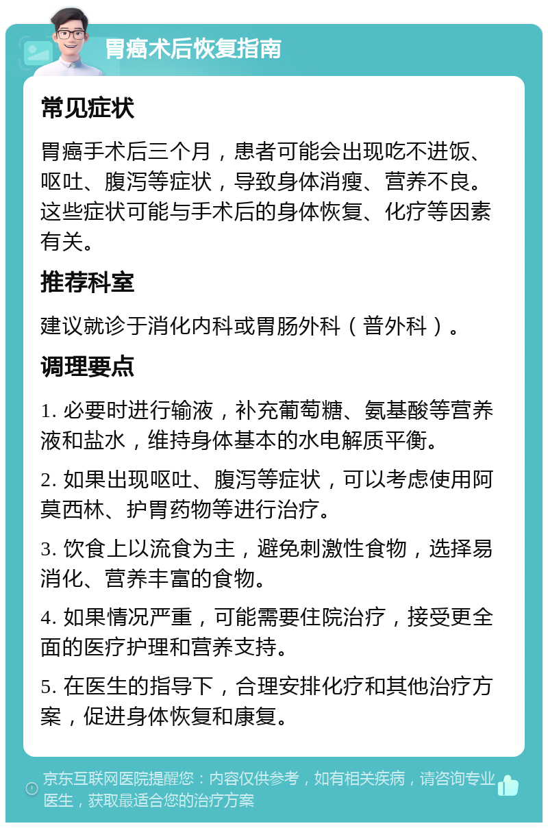 胃癌术后恢复指南 常见症状 胃癌手术后三个月，患者可能会出现吃不进饭、呕吐、腹泻等症状，导致身体消瘦、营养不良。这些症状可能与手术后的身体恢复、化疗等因素有关。 推荐科室 建议就诊于消化内科或胃肠外科（普外科）。 调理要点 1. 必要时进行输液，补充葡萄糖、氨基酸等营养液和盐水，维持身体基本的水电解质平衡。 2. 如果出现呕吐、腹泻等症状，可以考虑使用阿莫西林、护胃药物等进行治疗。 3. 饮食上以流食为主，避免刺激性食物，选择易消化、营养丰富的食物。 4. 如果情况严重，可能需要住院治疗，接受更全面的医疗护理和营养支持。 5. 在医生的指导下，合理安排化疗和其他治疗方案，促进身体恢复和康复。