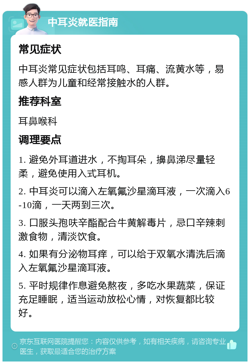 中耳炎就医指南 常见症状 中耳炎常见症状包括耳鸣、耳痛、流黄水等，易感人群为儿童和经常接触水的人群。 推荐科室 耳鼻喉科 调理要点 1. 避免外耳道进水，不掏耳朵，擤鼻涕尽量轻柔，避免使用入式耳机。 2. 中耳炎可以滴入左氧氟沙星滴耳液，一次滴入6-10滴，一天两到三次。 3. 口服头孢呋辛酯配合牛黄解毒片，忌口辛辣刺激食物，清淡饮食。 4. 如果有分泌物耳痒，可以给于双氧水清洗后滴入左氧氟沙星滴耳液。 5. 平时规律作息避免熬夜，多吃水果蔬菜，保证充足睡眠，适当运动放松心情，对恢复都比较好。