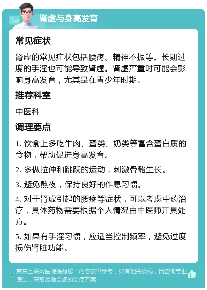 肾虚与身高发育 常见症状 肾虚的常见症状包括腰疼、精神不振等。长期过度的手淫也可能导致肾虚。肾虚严重时可能会影响身高发育，尤其是在青少年时期。 推荐科室 中医科 调理要点 1. 饮食上多吃牛肉、蛋类、奶类等富含蛋白质的食物，帮助促进身高发育。 2. 多做拉伸和跳跃的运动，刺激骨骼生长。 3. 避免熬夜，保持良好的作息习惯。 4. 对于肾虚引起的腰疼等症状，可以考虑中药治疗，具体药物需要根据个人情况由中医师开具处方。 5. 如果有手淫习惯，应适当控制频率，避免过度损伤肾脏功能。