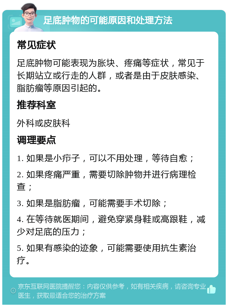 足底肿物的可能原因和处理方法 常见症状 足底肿物可能表现为胀块、疼痛等症状，常见于长期站立或行走的人群，或者是由于皮肤感染、脂肪瘤等原因引起的。 推荐科室 外科或皮肤科 调理要点 1. 如果是小疖子，可以不用处理，等待自愈； 2. 如果疼痛严重，需要切除肿物并进行病理检查； 3. 如果是脂肪瘤，可能需要手术切除； 4. 在等待就医期间，避免穿紧身鞋或高跟鞋，减少对足底的压力； 5. 如果有感染的迹象，可能需要使用抗生素治疗。