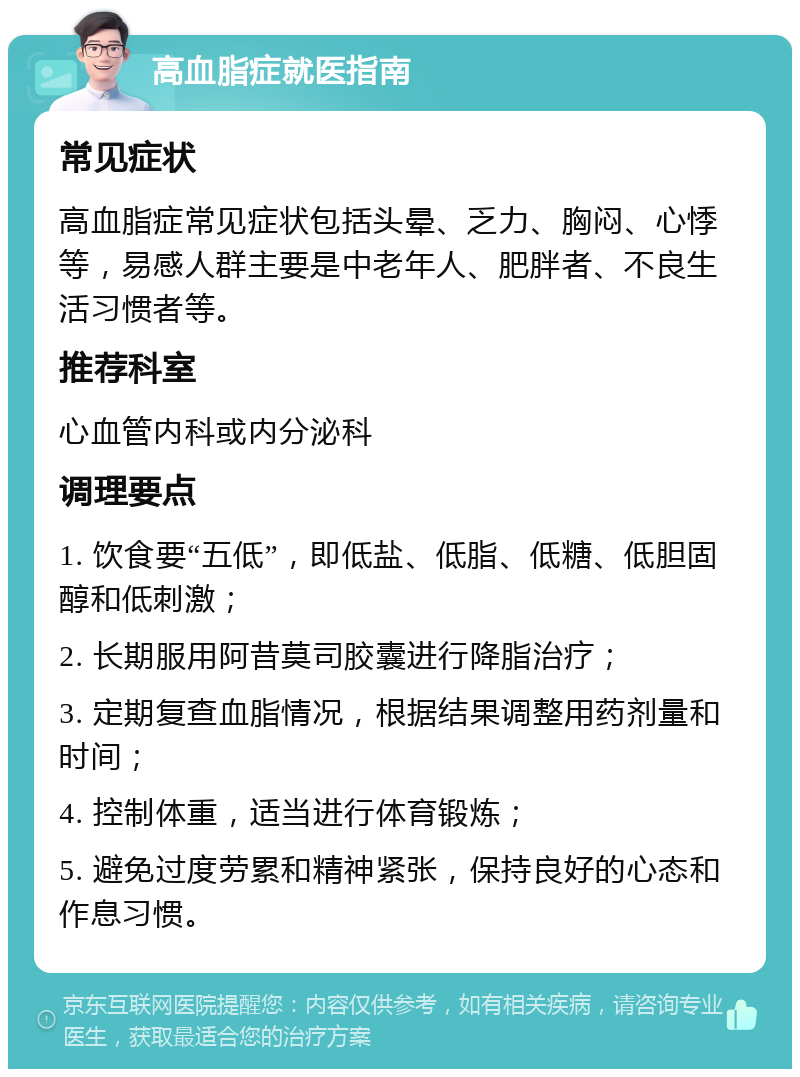 高血脂症就医指南 常见症状 高血脂症常见症状包括头晕、乏力、胸闷、心悸等，易感人群主要是中老年人、肥胖者、不良生活习惯者等。 推荐科室 心血管内科或内分泌科 调理要点 1. 饮食要“五低”，即低盐、低脂、低糖、低胆固醇和低刺激； 2. 长期服用阿昔莫司胶囊进行降脂治疗； 3. 定期复查血脂情况，根据结果调整用药剂量和时间； 4. 控制体重，适当进行体育锻炼； 5. 避免过度劳累和精神紧张，保持良好的心态和作息习惯。