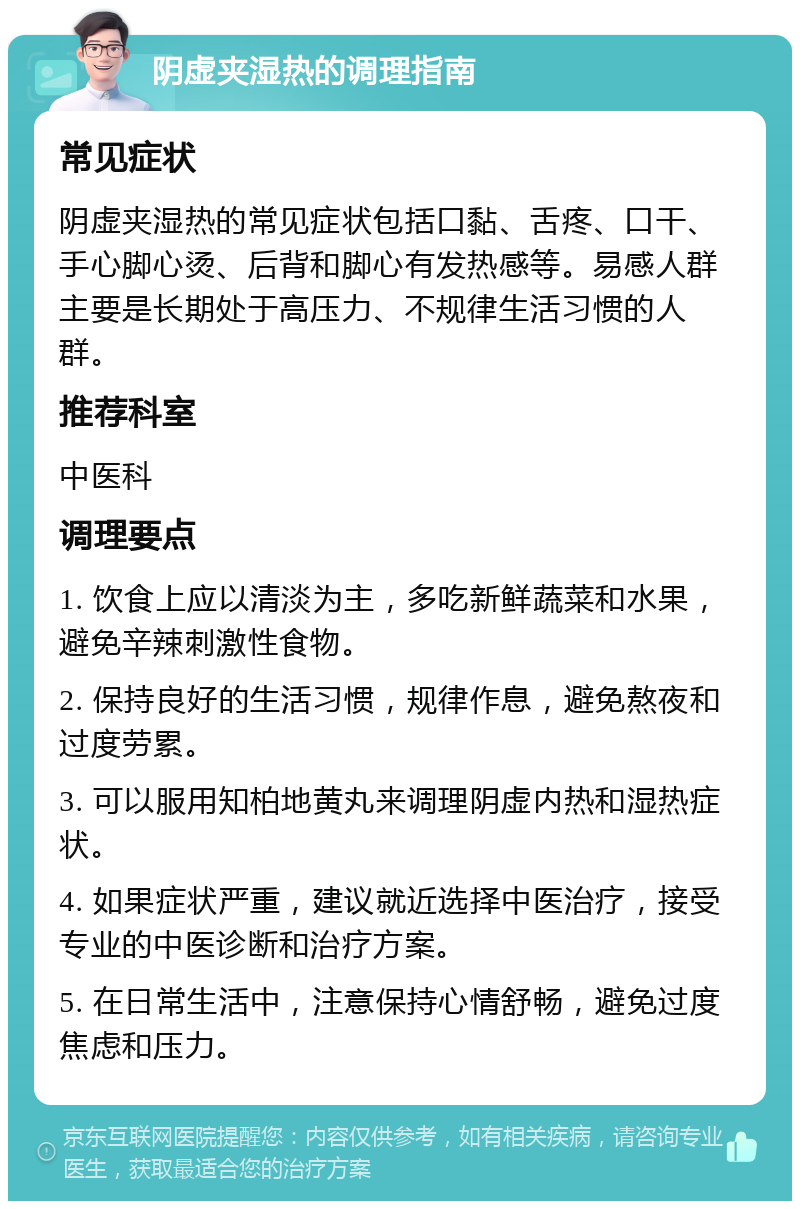 阴虚夹湿热的调理指南 常见症状 阴虚夹湿热的常见症状包括口黏、舌疼、口干、手心脚心烫、后背和脚心有发热感等。易感人群主要是长期处于高压力、不规律生活习惯的人群。 推荐科室 中医科 调理要点 1. 饮食上应以清淡为主，多吃新鲜蔬菜和水果，避免辛辣刺激性食物。 2. 保持良好的生活习惯，规律作息，避免熬夜和过度劳累。 3. 可以服用知柏地黄丸来调理阴虚内热和湿热症状。 4. 如果症状严重，建议就近选择中医治疗，接受专业的中医诊断和治疗方案。 5. 在日常生活中，注意保持心情舒畅，避免过度焦虑和压力。