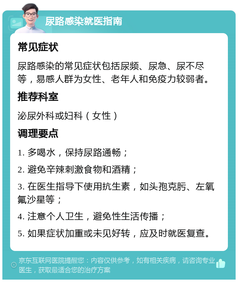 尿路感染就医指南 常见症状 尿路感染的常见症状包括尿频、尿急、尿不尽等，易感人群为女性、老年人和免疫力较弱者。 推荐科室 泌尿外科或妇科（女性） 调理要点 1. 多喝水，保持尿路通畅； 2. 避免辛辣刺激食物和酒精； 3. 在医生指导下使用抗生素，如头孢克肟、左氧氟沙星等； 4. 注意个人卫生，避免性生活传播； 5. 如果症状加重或未见好转，应及时就医复查。