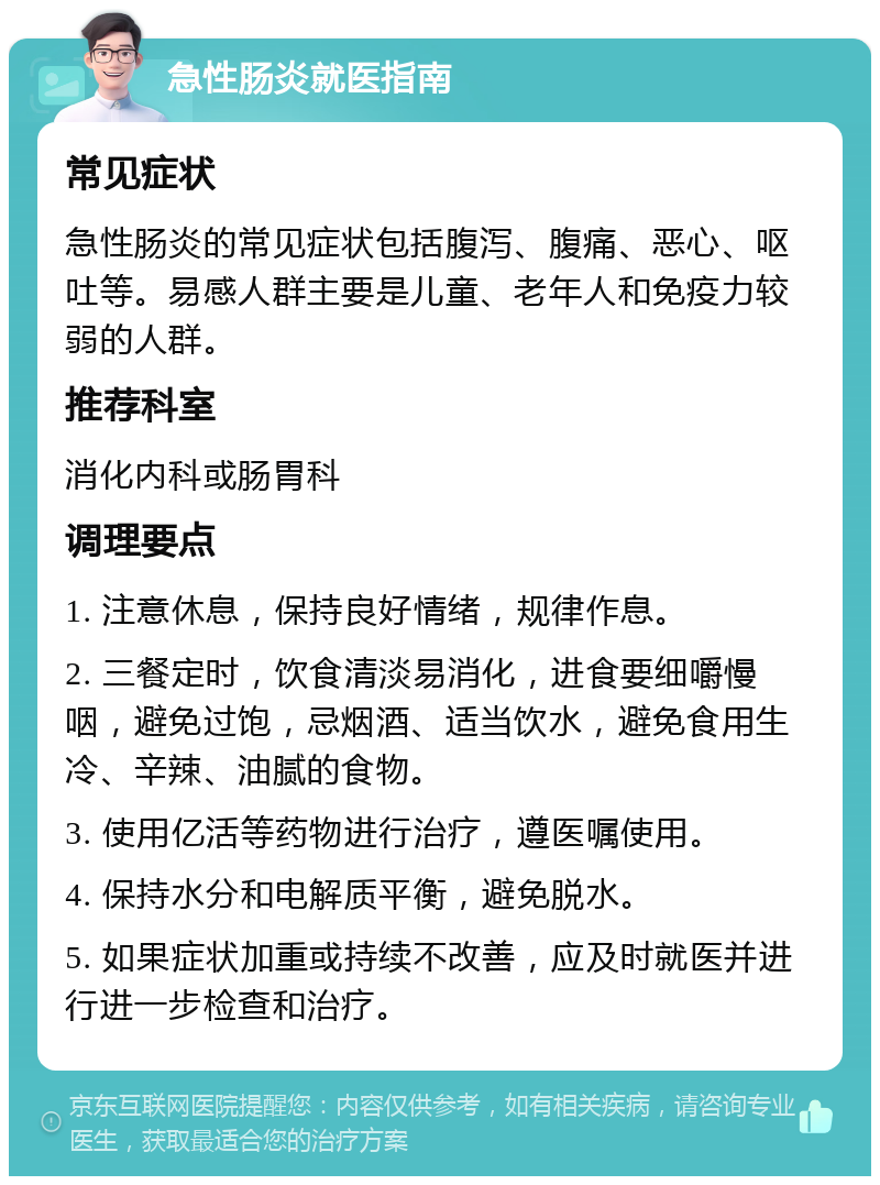 急性肠炎就医指南 常见症状 急性肠炎的常见症状包括腹泻、腹痛、恶心、呕吐等。易感人群主要是儿童、老年人和免疫力较弱的人群。 推荐科室 消化内科或肠胃科 调理要点 1. 注意休息，保持良好情绪，规律作息。 2. 三餐定时，饮食清淡易消化，进食要细嚼慢咽，避免过饱，忌烟酒、适当饮水，避免食用生冷、辛辣、油腻的食物。 3. 使用亿活等药物进行治疗，遵医嘱使用。 4. 保持水分和电解质平衡，避免脱水。 5. 如果症状加重或持续不改善，应及时就医并进行进一步检查和治疗。