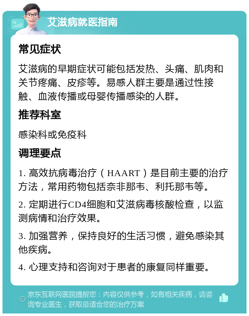 艾滋病就医指南 常见症状 艾滋病的早期症状可能包括发热、头痛、肌肉和关节疼痛、皮疹等。易感人群主要是通过性接触、血液传播或母婴传播感染的人群。 推荐科室 感染科或免疫科 调理要点 1. 高效抗病毒治疗（HAART）是目前主要的治疗方法，常用药物包括奈非那韦、利托那韦等。 2. 定期进行CD4细胞和艾滋病毒核酸检查，以监测病情和治疗效果。 3. 加强营养，保持良好的生活习惯，避免感染其他疾病。 4. 心理支持和咨询对于患者的康复同样重要。