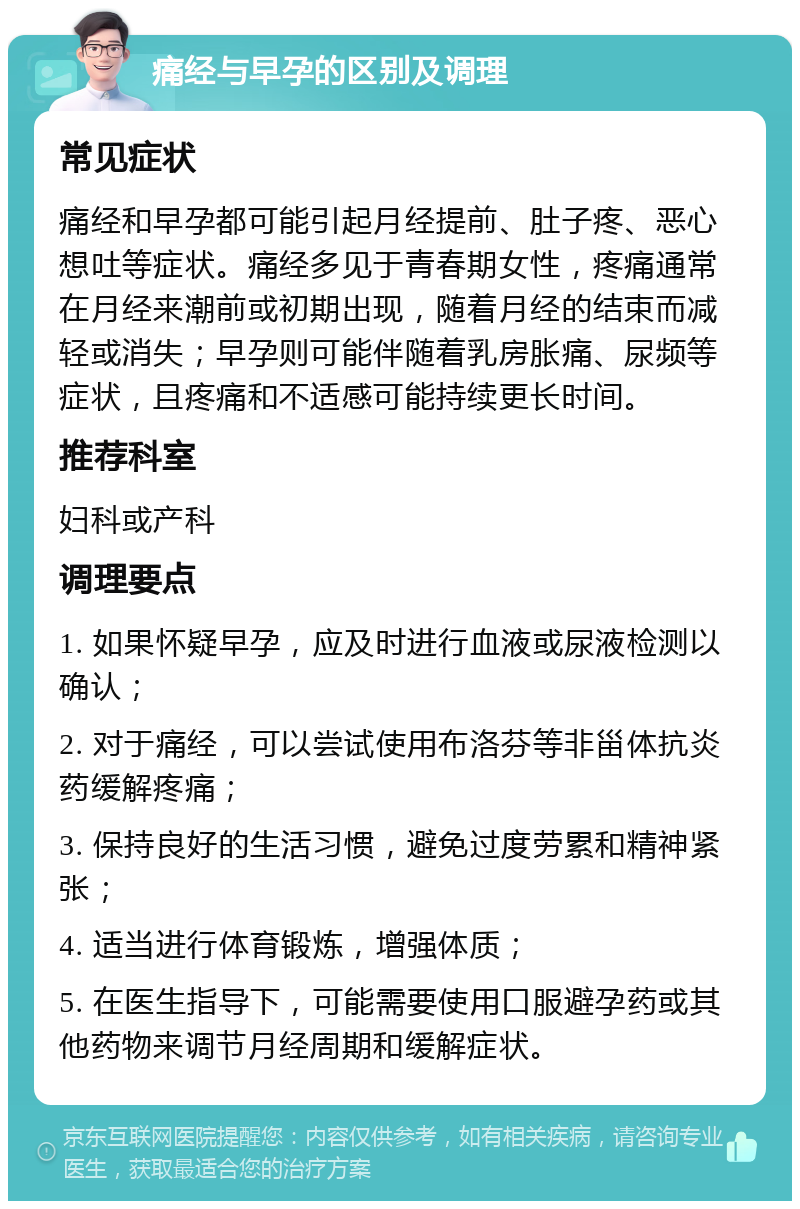 痛经与早孕的区别及调理 常见症状 痛经和早孕都可能引起月经提前、肚子疼、恶心想吐等症状。痛经多见于青春期女性，疼痛通常在月经来潮前或初期出现，随着月经的结束而减轻或消失；早孕则可能伴随着乳房胀痛、尿频等症状，且疼痛和不适感可能持续更长时间。 推荐科室 妇科或产科 调理要点 1. 如果怀疑早孕，应及时进行血液或尿液检测以确认； 2. 对于痛经，可以尝试使用布洛芬等非甾体抗炎药缓解疼痛； 3. 保持良好的生活习惯，避免过度劳累和精神紧张； 4. 适当进行体育锻炼，增强体质； 5. 在医生指导下，可能需要使用口服避孕药或其他药物来调节月经周期和缓解症状。