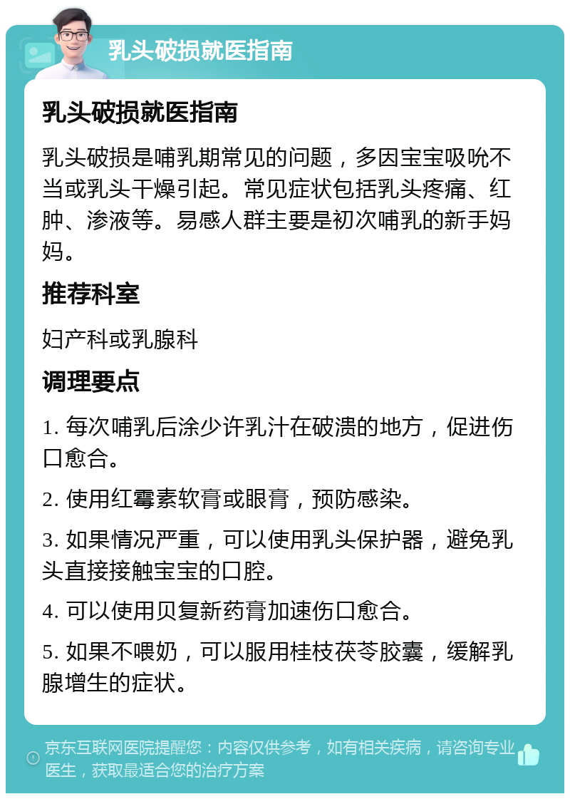 乳头破损就医指南 乳头破损就医指南 乳头破损是哺乳期常见的问题，多因宝宝吸吮不当或乳头干燥引起。常见症状包括乳头疼痛、红肿、渗液等。易感人群主要是初次哺乳的新手妈妈。 推荐科室 妇产科或乳腺科 调理要点 1. 每次哺乳后涂少许乳汁在破溃的地方，促进伤口愈合。 2. 使用红霉素软膏或眼膏，预防感染。 3. 如果情况严重，可以使用乳头保护器，避免乳头直接接触宝宝的口腔。 4. 可以使用贝复新药膏加速伤口愈合。 5. 如果不喂奶，可以服用桂枝茯苓胶囊，缓解乳腺增生的症状。