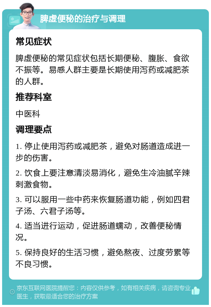 脾虚便秘的治疗与调理 常见症状 脾虚便秘的常见症状包括长期便秘、腹胀、食欲不振等。易感人群主要是长期使用泻药或减肥茶的人群。 推荐科室 中医科 调理要点 1. 停止使用泻药或减肥茶，避免对肠道造成进一步的伤害。 2. 饮食上要注意清淡易消化，避免生冷油腻辛辣刺激食物。 3. 可以服用一些中药来恢复肠道功能，例如四君子汤、六君子汤等。 4. 适当进行运动，促进肠道蠕动，改善便秘情况。 5. 保持良好的生活习惯，避免熬夜、过度劳累等不良习惯。