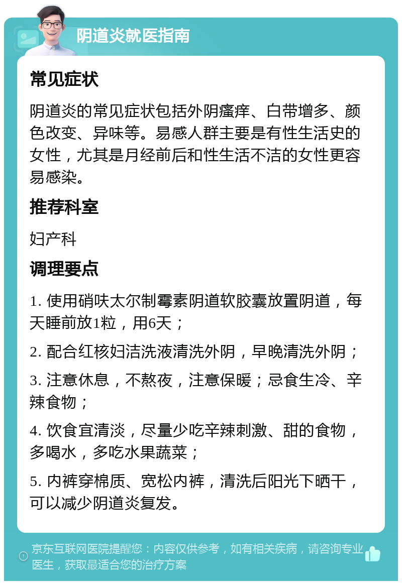 阴道炎就医指南 常见症状 阴道炎的常见症状包括外阴瘙痒、白带增多、颜色改变、异味等。易感人群主要是有性生活史的女性，尤其是月经前后和性生活不洁的女性更容易感染。 推荐科室 妇产科 调理要点 1. 使用硝呋太尔制霉素阴道软胶囊放置阴道，每天睡前放1粒，用6天； 2. 配合红核妇洁洗液清洗外阴，早晚清洗外阴； 3. 注意休息，不熬夜，注意保暖；忌食生冷、辛辣食物； 4. 饮食宜清淡，尽量少吃辛辣刺激、甜的食物，多喝水，多吃水果蔬菜； 5. 内裤穿棉质、宽松内裤，清洗后阳光下晒干，可以减少阴道炎复发。