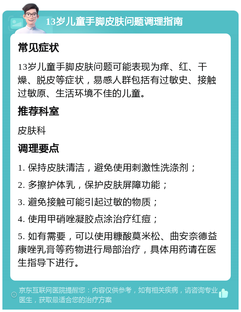 13岁儿童手脚皮肤问题调理指南 常见症状 13岁儿童手脚皮肤问题可能表现为痒、红、干燥、脱皮等症状，易感人群包括有过敏史、接触过敏原、生活环境不佳的儿童。 推荐科室 皮肤科 调理要点 1. 保持皮肤清洁，避免使用刺激性洗涤剂； 2. 多擦护体乳，保护皮肤屏障功能； 3. 避免接触可能引起过敏的物质； 4. 使用甲硝唑凝胶点涂治疗红痘； 5. 如有需要，可以使用糠酸莫米松、曲安奈德益康唑乳膏等药物进行局部治疗，具体用药请在医生指导下进行。