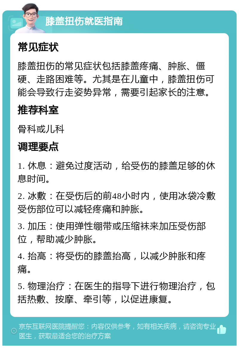 膝盖扭伤就医指南 常见症状 膝盖扭伤的常见症状包括膝盖疼痛、肿胀、僵硬、走路困难等。尤其是在儿童中，膝盖扭伤可能会导致行走姿势异常，需要引起家长的注意。 推荐科室 骨科或儿科 调理要点 1. 休息：避免过度活动，给受伤的膝盖足够的休息时间。 2. 冰敷：在受伤后的前48小时内，使用冰袋冷敷受伤部位可以减轻疼痛和肿胀。 3. 加压：使用弹性绷带或压缩袜来加压受伤部位，帮助减少肿胀。 4. 抬高：将受伤的膝盖抬高，以减少肿胀和疼痛。 5. 物理治疗：在医生的指导下进行物理治疗，包括热敷、按摩、牵引等，以促进康复。