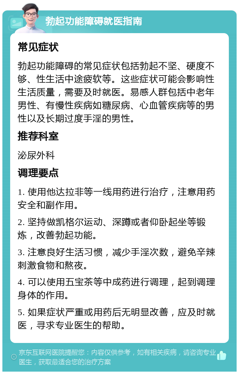 勃起功能障碍就医指南 常见症状 勃起功能障碍的常见症状包括勃起不坚、硬度不够、性生活中途疲软等。这些症状可能会影响性生活质量，需要及时就医。易感人群包括中老年男性、有慢性疾病如糖尿病、心血管疾病等的男性以及长期过度手淫的男性。 推荐科室 泌尿外科 调理要点 1. 使用他达拉非等一线用药进行治疗，注意用药安全和副作用。 2. 坚持做凯格尔运动、深蹲或者仰卧起坐等锻炼，改善勃起功能。 3. 注意良好生活习惯，减少手淫次数，避免辛辣刺激食物和熬夜。 4. 可以使用五宝茶等中成药进行调理，起到调理身体的作用。 5. 如果症状严重或用药后无明显改善，应及时就医，寻求专业医生的帮助。