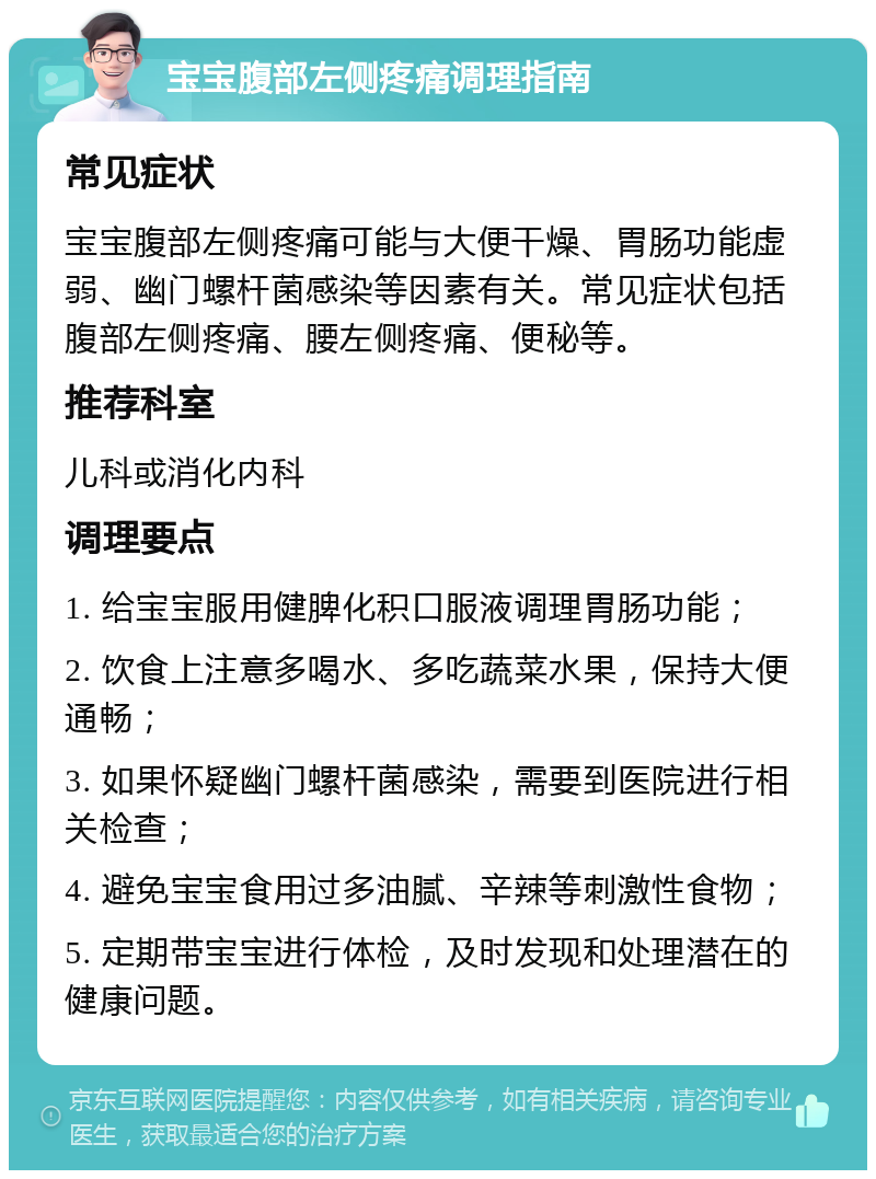 宝宝腹部左侧疼痛调理指南 常见症状 宝宝腹部左侧疼痛可能与大便干燥、胃肠功能虚弱、幽门螺杆菌感染等因素有关。常见症状包括腹部左侧疼痛、腰左侧疼痛、便秘等。 推荐科室 儿科或消化内科 调理要点 1. 给宝宝服用健脾化积口服液调理胃肠功能； 2. 饮食上注意多喝水、多吃蔬菜水果，保持大便通畅； 3. 如果怀疑幽门螺杆菌感染，需要到医院进行相关检查； 4. 避免宝宝食用过多油腻、辛辣等刺激性食物； 5. 定期带宝宝进行体检，及时发现和处理潜在的健康问题。