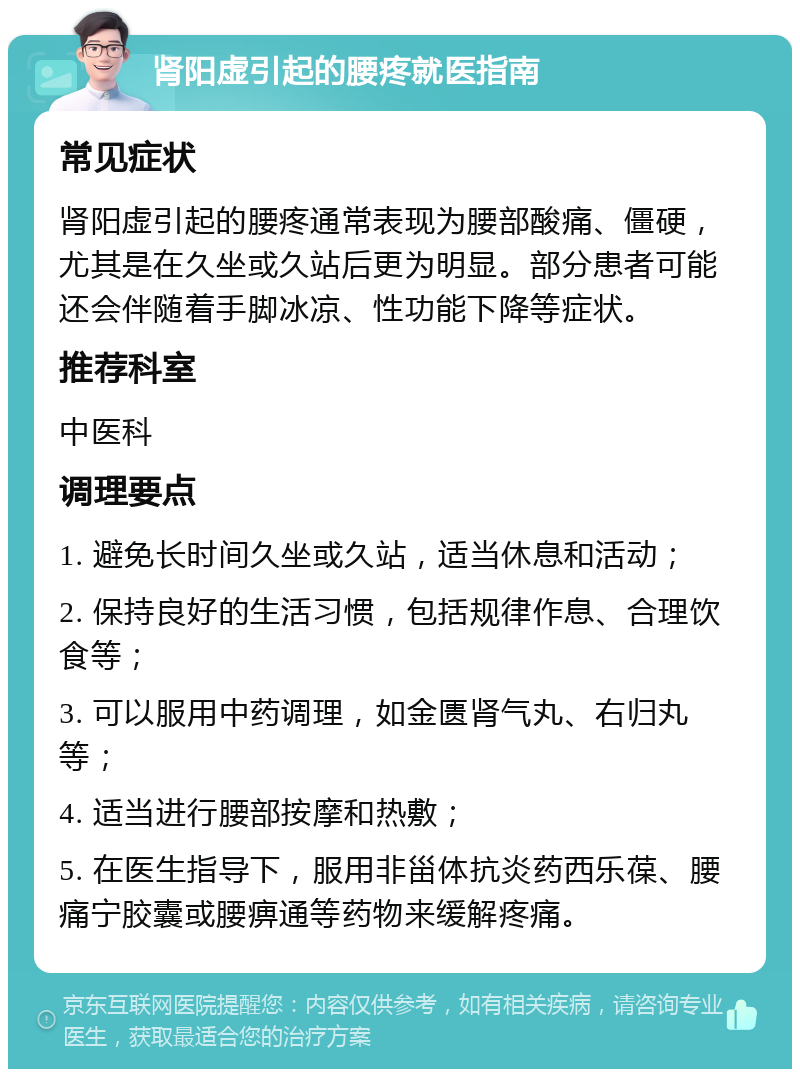 肾阳虚引起的腰疼就医指南 常见症状 肾阳虚引起的腰疼通常表现为腰部酸痛、僵硬，尤其是在久坐或久站后更为明显。部分患者可能还会伴随着手脚冰凉、性功能下降等症状。 推荐科室 中医科 调理要点 1. 避免长时间久坐或久站，适当休息和活动； 2. 保持良好的生活习惯，包括规律作息、合理饮食等； 3. 可以服用中药调理，如金匮肾气丸、右归丸等； 4. 适当进行腰部按摩和热敷； 5. 在医生指导下，服用非甾体抗炎药西乐葆、腰痛宁胶囊或腰痹通等药物来缓解疼痛。