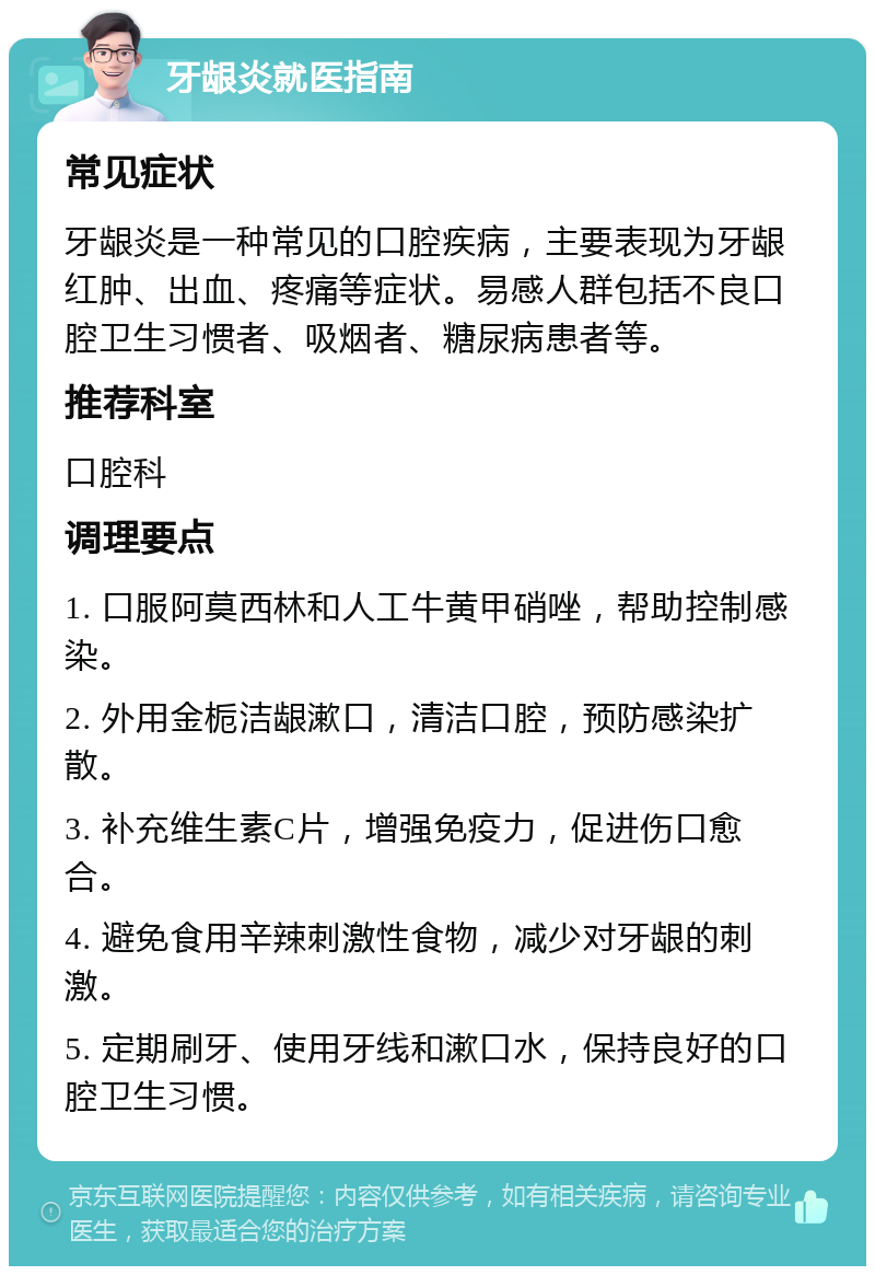 牙龈炎就医指南 常见症状 牙龈炎是一种常见的口腔疾病，主要表现为牙龈红肿、出血、疼痛等症状。易感人群包括不良口腔卫生习惯者、吸烟者、糖尿病患者等。 推荐科室 口腔科 调理要点 1. 口服阿莫西林和人工牛黄甲硝唑，帮助控制感染。 2. 外用金栀洁龈漱口，清洁口腔，预防感染扩散。 3. 补充维生素C片，增强免疫力，促进伤口愈合。 4. 避免食用辛辣刺激性食物，减少对牙龈的刺激。 5. 定期刷牙、使用牙线和漱口水，保持良好的口腔卫生习惯。