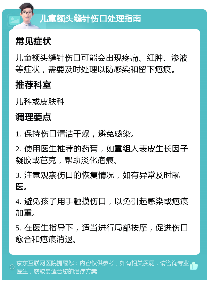 儿童额头缝针伤口处理指南 常见症状 儿童额头缝针伤口可能会出现疼痛、红肿、渗液等症状，需要及时处理以防感染和留下疤痕。 推荐科室 儿科或皮肤科 调理要点 1. 保持伤口清洁干燥，避免感染。 2. 使用医生推荐的药膏，如重组人表皮生长因子凝胶或芭克，帮助淡化疤痕。 3. 注意观察伤口的恢复情况，如有异常及时就医。 4. 避免孩子用手触摸伤口，以免引起感染或疤痕加重。 5. 在医生指导下，适当进行局部按摩，促进伤口愈合和疤痕消退。