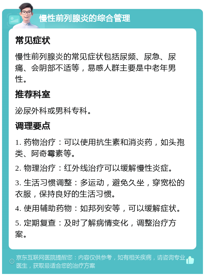 慢性前列腺炎的综合管理 常见症状 慢性前列腺炎的常见症状包括尿频、尿急、尿痛、会阴部不适等，易感人群主要是中老年男性。 推荐科室 泌尿外科或男科专科。 调理要点 1. 药物治疗：可以使用抗生素和消炎药，如头孢类、阿奇霉素等。 2. 物理治疗：红外线治疗可以缓解慢性炎症。 3. 生活习惯调整：多运动，避免久坐，穿宽松的衣服，保持良好的生活习惯。 4. 使用辅助药物：如邦列安等，可以缓解症状。 5. 定期复查：及时了解病情变化，调整治疗方案。