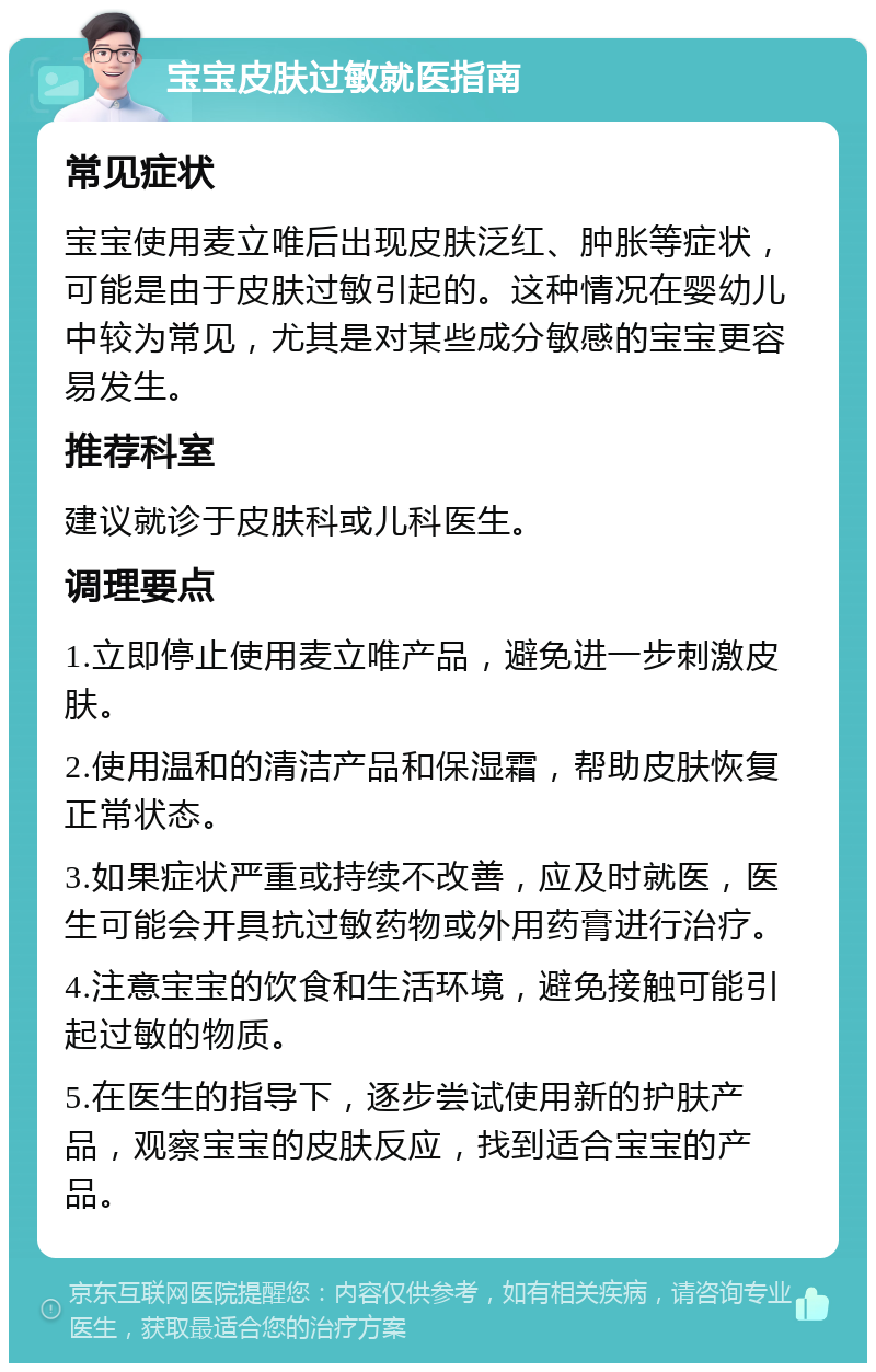 宝宝皮肤过敏就医指南 常见症状 宝宝使用麦立唯后出现皮肤泛红、肿胀等症状，可能是由于皮肤过敏引起的。这种情况在婴幼儿中较为常见，尤其是对某些成分敏感的宝宝更容易发生。 推荐科室 建议就诊于皮肤科或儿科医生。 调理要点 1.立即停止使用麦立唯产品，避免进一步刺激皮肤。 2.使用温和的清洁产品和保湿霜，帮助皮肤恢复正常状态。 3.如果症状严重或持续不改善，应及时就医，医生可能会开具抗过敏药物或外用药膏进行治疗。 4.注意宝宝的饮食和生活环境，避免接触可能引起过敏的物质。 5.在医生的指导下，逐步尝试使用新的护肤产品，观察宝宝的皮肤反应，找到适合宝宝的产品。