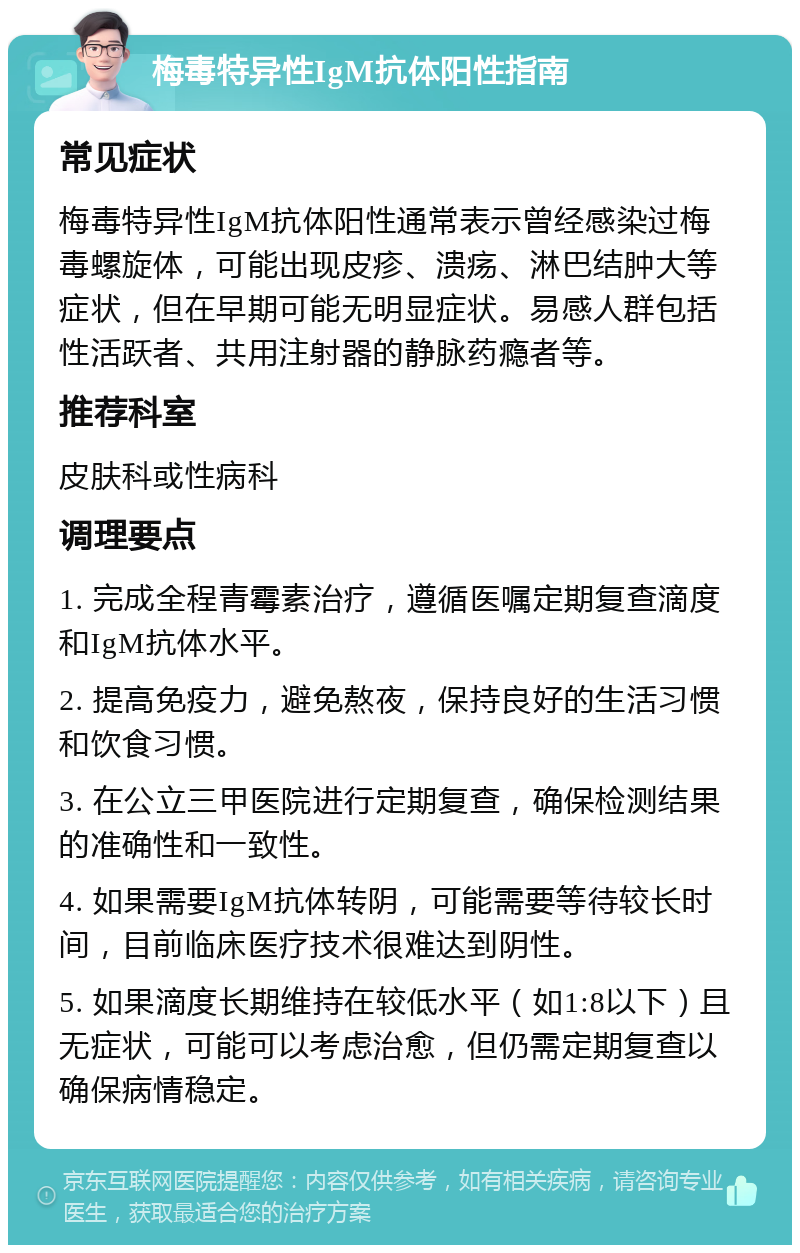 梅毒特异性IgM抗体阳性指南 常见症状 梅毒特异性IgM抗体阳性通常表示曾经感染过梅毒螺旋体，可能出现皮疹、溃疡、淋巴结肿大等症状，但在早期可能无明显症状。易感人群包括性活跃者、共用注射器的静脉药瘾者等。 推荐科室 皮肤科或性病科 调理要点 1. 完成全程青霉素治疗，遵循医嘱定期复查滴度和IgM抗体水平。 2. 提高免疫力，避免熬夜，保持良好的生活习惯和饮食习惯。 3. 在公立三甲医院进行定期复查，确保检测结果的准确性和一致性。 4. 如果需要IgM抗体转阴，可能需要等待较长时间，目前临床医疗技术很难达到阴性。 5. 如果滴度长期维持在较低水平（如1:8以下）且无症状，可能可以考虑治愈，但仍需定期复查以确保病情稳定。