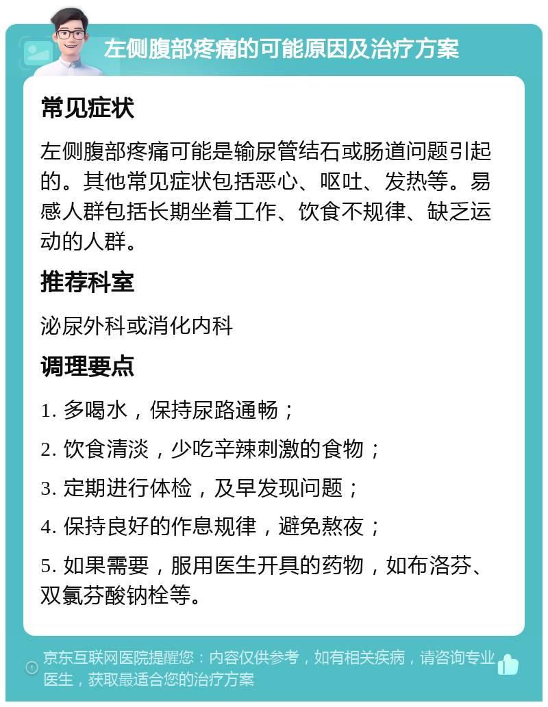 左侧腹部疼痛的可能原因及治疗方案 常见症状 左侧腹部疼痛可能是输尿管结石或肠道问题引起的。其他常见症状包括恶心、呕吐、发热等。易感人群包括长期坐着工作、饮食不规律、缺乏运动的人群。 推荐科室 泌尿外科或消化内科 调理要点 1. 多喝水，保持尿路通畅； 2. 饮食清淡，少吃辛辣刺激的食物； 3. 定期进行体检，及早发现问题； 4. 保持良好的作息规律，避免熬夜； 5. 如果需要，服用医生开具的药物，如布洛芬、双氯芬酸钠栓等。