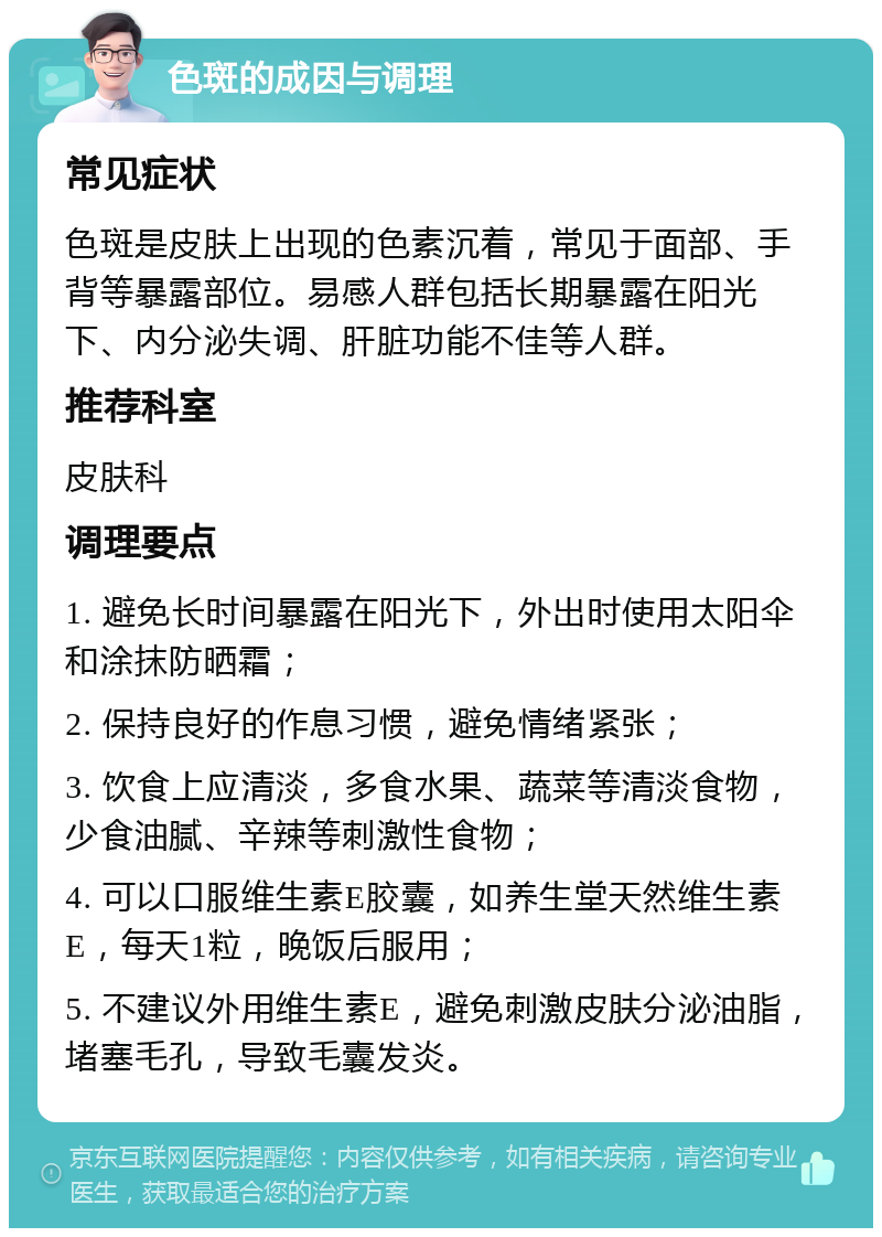 色斑的成因与调理 常见症状 色斑是皮肤上出现的色素沉着，常见于面部、手背等暴露部位。易感人群包括长期暴露在阳光下、内分泌失调、肝脏功能不佳等人群。 推荐科室 皮肤科 调理要点 1. 避免长时间暴露在阳光下，外出时使用太阳伞和涂抹防晒霜； 2. 保持良好的作息习惯，避免情绪紧张； 3. 饮食上应清淡，多食水果、蔬菜等清淡食物，少食油腻、辛辣等刺激性食物； 4. 可以口服维生素E胶囊，如养生堂天然维生素E，每天1粒，晚饭后服用； 5. 不建议外用维生素E，避免刺激皮肤分泌油脂，堵塞毛孔，导致毛囊发炎。