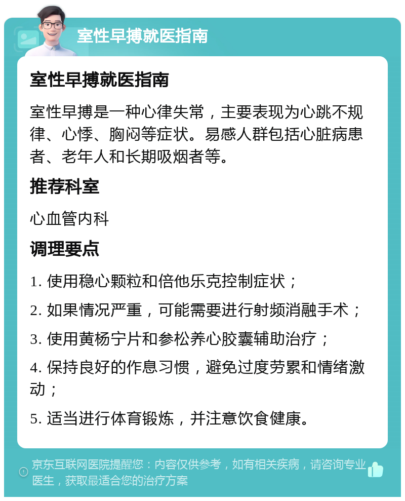 室性早搏就医指南 室性早搏就医指南 室性早搏是一种心律失常，主要表现为心跳不规律、心悸、胸闷等症状。易感人群包括心脏病患者、老年人和长期吸烟者等。 推荐科室 心血管内科 调理要点 1. 使用稳心颗粒和倍他乐克控制症状； 2. 如果情况严重，可能需要进行射频消融手术； 3. 使用黄杨宁片和参松养心胶囊辅助治疗； 4. 保持良好的作息习惯，避免过度劳累和情绪激动； 5. 适当进行体育锻炼，并注意饮食健康。