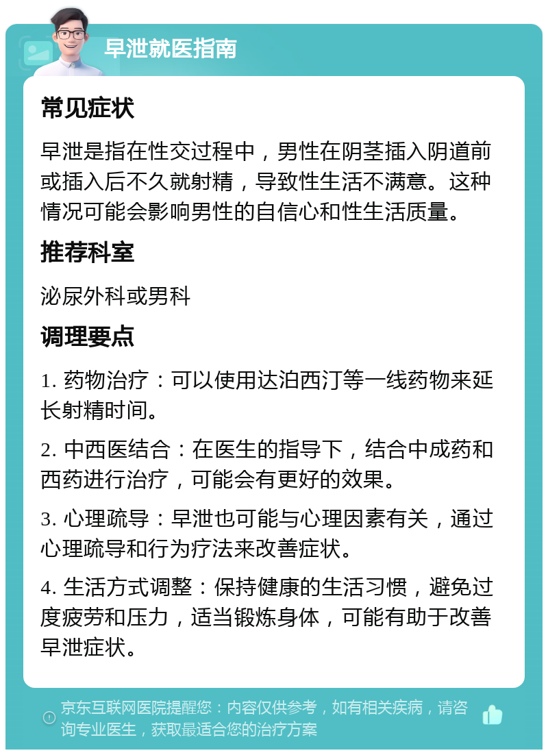 早泄就医指南 常见症状 早泄是指在性交过程中，男性在阴茎插入阴道前或插入后不久就射精，导致性生活不满意。这种情况可能会影响男性的自信心和性生活质量。 推荐科室 泌尿外科或男科 调理要点 1. 药物治疗：可以使用达泊西汀等一线药物来延长射精时间。 2. 中西医结合：在医生的指导下，结合中成药和西药进行治疗，可能会有更好的效果。 3. 心理疏导：早泄也可能与心理因素有关，通过心理疏导和行为疗法来改善症状。 4. 生活方式调整：保持健康的生活习惯，避免过度疲劳和压力，适当锻炼身体，可能有助于改善早泄症状。