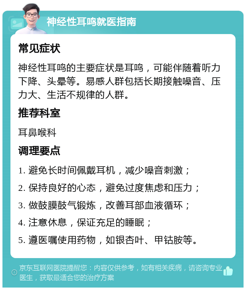 神经性耳鸣就医指南 常见症状 神经性耳鸣的主要症状是耳鸣，可能伴随着听力下降、头晕等。易感人群包括长期接触噪音、压力大、生活不规律的人群。 推荐科室 耳鼻喉科 调理要点 1. 避免长时间佩戴耳机，减少噪音刺激； 2. 保持良好的心态，避免过度焦虑和压力； 3. 做鼓膜鼓气锻炼，改善耳部血液循环； 4. 注意休息，保证充足的睡眠； 5. 遵医嘱使用药物，如银杏叶、甲钴胺等。