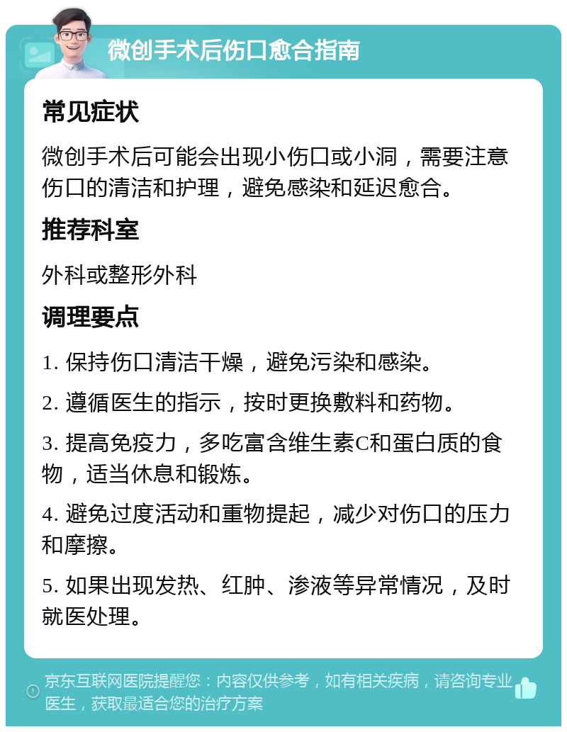 微创手术后伤口愈合指南 常见症状 微创手术后可能会出现小伤口或小洞，需要注意伤口的清洁和护理，避免感染和延迟愈合。 推荐科室 外科或整形外科 调理要点 1. 保持伤口清洁干燥，避免污染和感染。 2. 遵循医生的指示，按时更换敷料和药物。 3. 提高免疫力，多吃富含维生素C和蛋白质的食物，适当休息和锻炼。 4. 避免过度活动和重物提起，减少对伤口的压力和摩擦。 5. 如果出现发热、红肿、渗液等异常情况，及时就医处理。