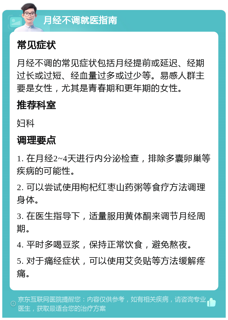 月经不调就医指南 常见症状 月经不调的常见症状包括月经提前或延迟、经期过长或过短、经血量过多或过少等。易感人群主要是女性，尤其是青春期和更年期的女性。 推荐科室 妇科 调理要点 1. 在月经2~4天进行内分泌检查，排除多囊卵巢等疾病的可能性。 2. 可以尝试使用枸杞红枣山药粥等食疗方法调理身体。 3. 在医生指导下，适量服用黄体酮来调节月经周期。 4. 平时多喝豆浆，保持正常饮食，避免熬夜。 5. 对于痛经症状，可以使用艾灸贴等方法缓解疼痛。