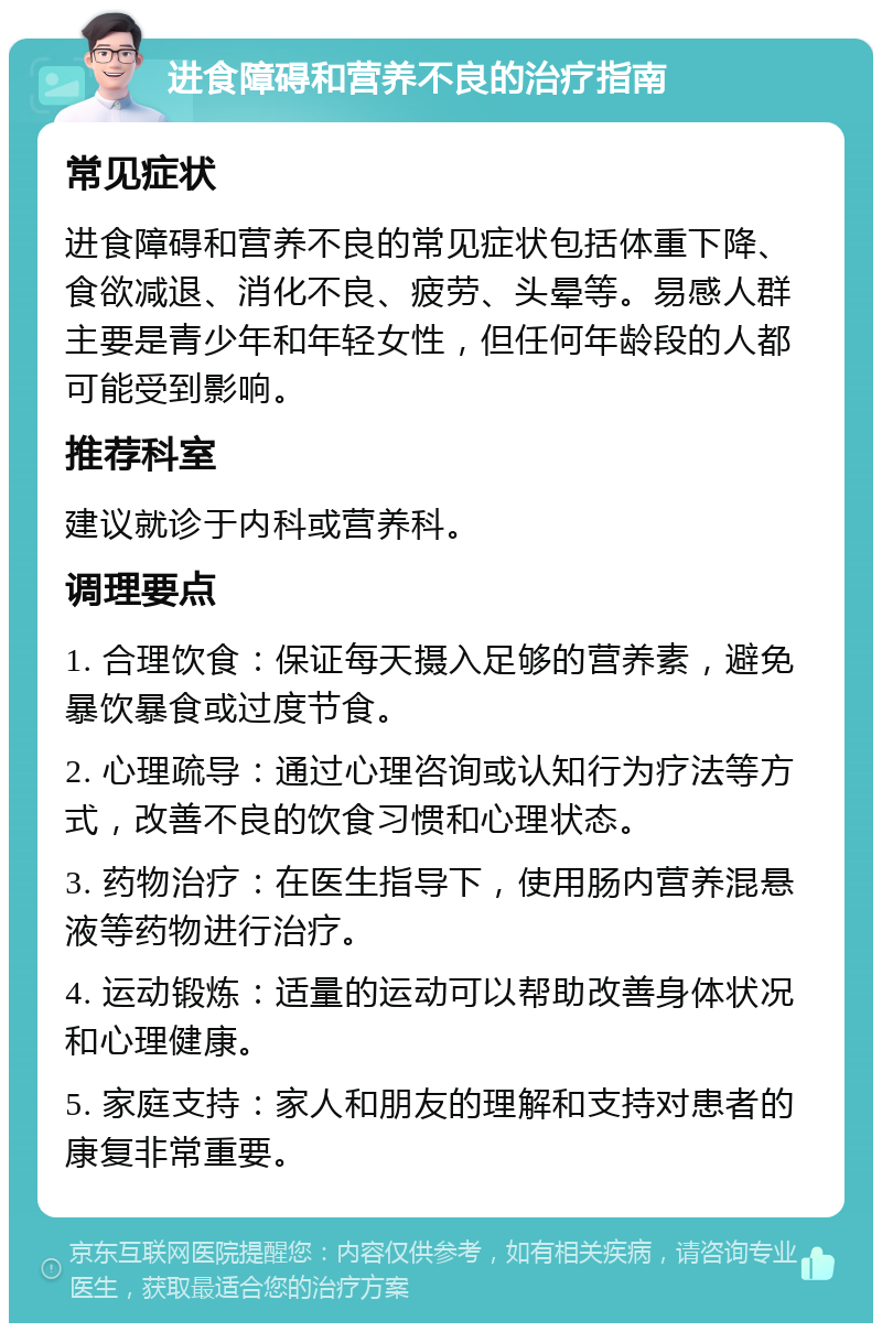 进食障碍和营养不良的治疗指南 常见症状 进食障碍和营养不良的常见症状包括体重下降、食欲减退、消化不良、疲劳、头晕等。易感人群主要是青少年和年轻女性，但任何年龄段的人都可能受到影响。 推荐科室 建议就诊于内科或营养科。 调理要点 1. 合理饮食：保证每天摄入足够的营养素，避免暴饮暴食或过度节食。 2. 心理疏导：通过心理咨询或认知行为疗法等方式，改善不良的饮食习惯和心理状态。 3. 药物治疗：在医生指导下，使用肠内营养混悬液等药物进行治疗。 4. 运动锻炼：适量的运动可以帮助改善身体状况和心理健康。 5. 家庭支持：家人和朋友的理解和支持对患者的康复非常重要。