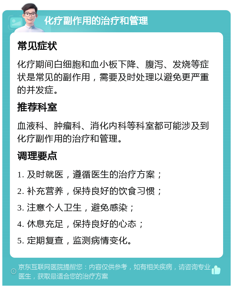 化疗副作用的治疗和管理 常见症状 化疗期间白细胞和血小板下降、腹泻、发烧等症状是常见的副作用，需要及时处理以避免更严重的并发症。 推荐科室 血液科、肿瘤科、消化内科等科室都可能涉及到化疗副作用的治疗和管理。 调理要点 1. 及时就医，遵循医生的治疗方案； 2. 补充营养，保持良好的饮食习惯； 3. 注意个人卫生，避免感染； 4. 休息充足，保持良好的心态； 5. 定期复查，监测病情变化。