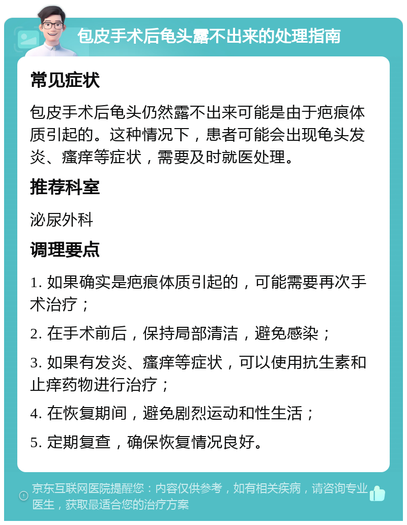 包皮手术后龟头露不出来的处理指南 常见症状 包皮手术后龟头仍然露不出来可能是由于疤痕体质引起的。这种情况下，患者可能会出现龟头发炎、瘙痒等症状，需要及时就医处理。 推荐科室 泌尿外科 调理要点 1. 如果确实是疤痕体质引起的，可能需要再次手术治疗； 2. 在手术前后，保持局部清洁，避免感染； 3. 如果有发炎、瘙痒等症状，可以使用抗生素和止痒药物进行治疗； 4. 在恢复期间，避免剧烈运动和性生活； 5. 定期复查，确保恢复情况良好。