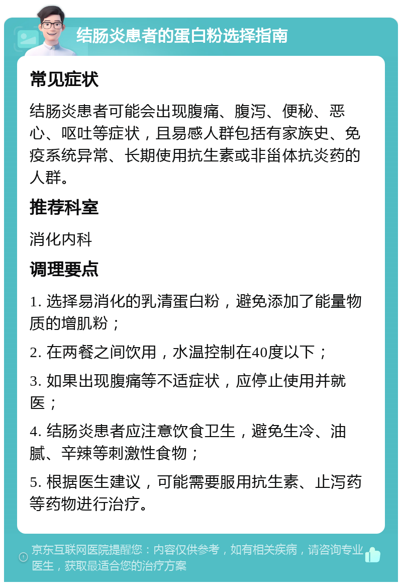 结肠炎患者的蛋白粉选择指南 常见症状 结肠炎患者可能会出现腹痛、腹泻、便秘、恶心、呕吐等症状，且易感人群包括有家族史、免疫系统异常、长期使用抗生素或非甾体抗炎药的人群。 推荐科室 消化内科 调理要点 1. 选择易消化的乳清蛋白粉，避免添加了能量物质的增肌粉； 2. 在两餐之间饮用，水温控制在40度以下； 3. 如果出现腹痛等不适症状，应停止使用并就医； 4. 结肠炎患者应注意饮食卫生，避免生冷、油腻、辛辣等刺激性食物； 5. 根据医生建议，可能需要服用抗生素、止泻药等药物进行治疗。