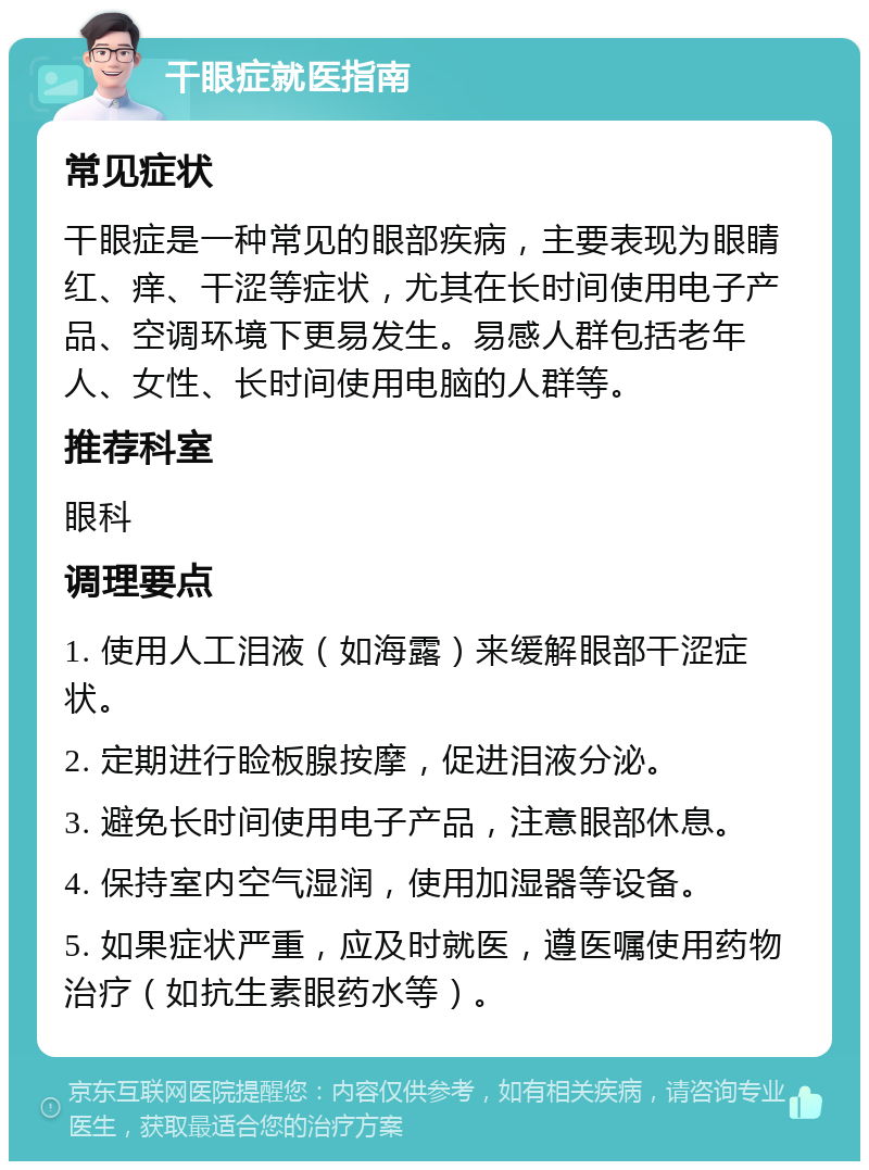 干眼症就医指南 常见症状 干眼症是一种常见的眼部疾病，主要表现为眼睛红、痒、干涩等症状，尤其在长时间使用电子产品、空调环境下更易发生。易感人群包括老年人、女性、长时间使用电脑的人群等。 推荐科室 眼科 调理要点 1. 使用人工泪液（如海露）来缓解眼部干涩症状。 2. 定期进行睑板腺按摩，促进泪液分泌。 3. 避免长时间使用电子产品，注意眼部休息。 4. 保持室内空气湿润，使用加湿器等设备。 5. 如果症状严重，应及时就医，遵医嘱使用药物治疗（如抗生素眼药水等）。