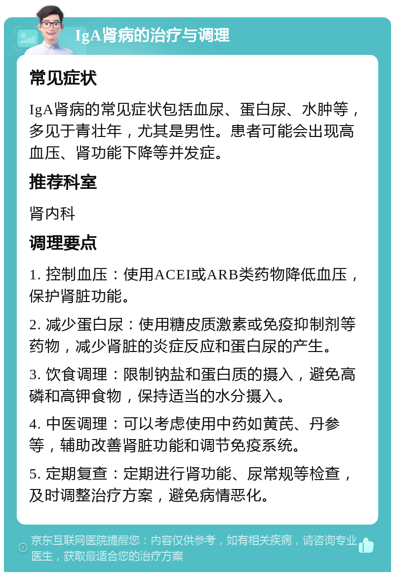 IgA肾病的治疗与调理 常见症状 IgA肾病的常见症状包括血尿、蛋白尿、水肿等，多见于青壮年，尤其是男性。患者可能会出现高血压、肾功能下降等并发症。 推荐科室 肾内科 调理要点 1. 控制血压：使用ACEI或ARB类药物降低血压，保护肾脏功能。 2. 减少蛋白尿：使用糖皮质激素或免疫抑制剂等药物，减少肾脏的炎症反应和蛋白尿的产生。 3. 饮食调理：限制钠盐和蛋白质的摄入，避免高磷和高钾食物，保持适当的水分摄入。 4. 中医调理：可以考虑使用中药如黄芪、丹参等，辅助改善肾脏功能和调节免疫系统。 5. 定期复查：定期进行肾功能、尿常规等检查，及时调整治疗方案，避免病情恶化。