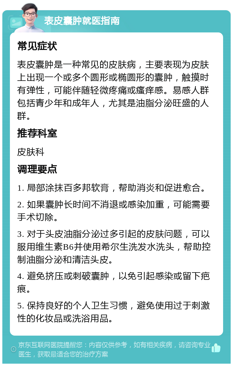 表皮囊肿就医指南 常见症状 表皮囊肿是一种常见的皮肤病，主要表现为皮肤上出现一个或多个圆形或椭圆形的囊肿，触摸时有弹性，可能伴随轻微疼痛或瘙痒感。易感人群包括青少年和成年人，尤其是油脂分泌旺盛的人群。 推荐科室 皮肤科 调理要点 1. 局部涂抹百多邦软膏，帮助消炎和促进愈合。 2. 如果囊肿长时间不消退或感染加重，可能需要手术切除。 3. 对于头皮油脂分泌过多引起的皮肤问题，可以服用维生素B6并使用希尔生洗发水洗头，帮助控制油脂分泌和清洁头皮。 4. 避免挤压或刺破囊肿，以免引起感染或留下疤痕。 5. 保持良好的个人卫生习惯，避免使用过于刺激性的化妆品或洗浴用品。