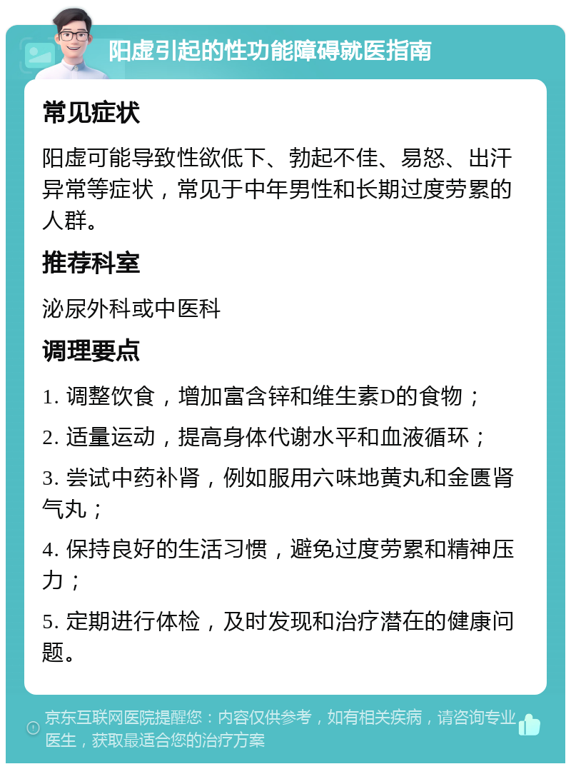 阳虚引起的性功能障碍就医指南 常见症状 阳虚可能导致性欲低下、勃起不佳、易怒、出汗异常等症状，常见于中年男性和长期过度劳累的人群。 推荐科室 泌尿外科或中医科 调理要点 1. 调整饮食，增加富含锌和维生素D的食物； 2. 适量运动，提高身体代谢水平和血液循环； 3. 尝试中药补肾，例如服用六味地黄丸和金匮肾气丸； 4. 保持良好的生活习惯，避免过度劳累和精神压力； 5. 定期进行体检，及时发现和治疗潜在的健康问题。