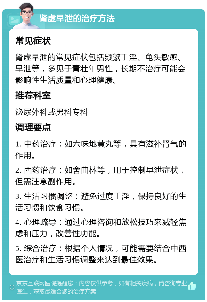 肾虚早泄的治疗方法 常见症状 肾虚早泄的常见症状包括频繁手淫、龟头敏感、早泄等，多见于青壮年男性，长期不治疗可能会影响性生活质量和心理健康。 推荐科室 泌尿外科或男科专科 调理要点 1. 中药治疗：如六味地黄丸等，具有滋补肾气的作用。 2. 西药治疗：如舍曲林等，用于控制早泄症状，但需注意副作用。 3. 生活习惯调整：避免过度手淫，保持良好的生活习惯和饮食习惯。 4. 心理疏导：通过心理咨询和放松技巧来减轻焦虑和压力，改善性功能。 5. 综合治疗：根据个人情况，可能需要结合中西医治疗和生活习惯调整来达到最佳效果。