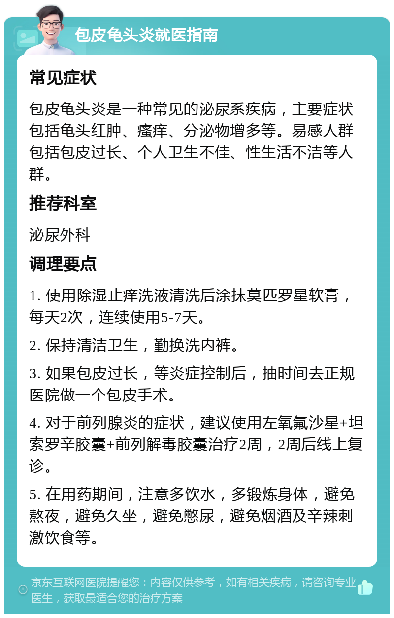 包皮龟头炎就医指南 常见症状 包皮龟头炎是一种常见的泌尿系疾病，主要症状包括龟头红肿、瘙痒、分泌物增多等。易感人群包括包皮过长、个人卫生不佳、性生活不洁等人群。 推荐科室 泌尿外科 调理要点 1. 使用除湿止痒洗液清洗后涂抹莫匹罗星软膏，每天2次，连续使用5-7天。 2. 保持清洁卫生，勤换洗内裤。 3. 如果包皮过长，等炎症控制后，抽时间去正规医院做一个包皮手术。 4. 对于前列腺炎的症状，建议使用左氧氟沙星+坦索罗辛胶囊+前列解毒胶囊治疗2周，2周后线上复诊。 5. 在用药期间，注意多饮水，多锻炼身体，避免熬夜，避免久坐，避免憋尿，避免烟酒及辛辣刺激饮食等。