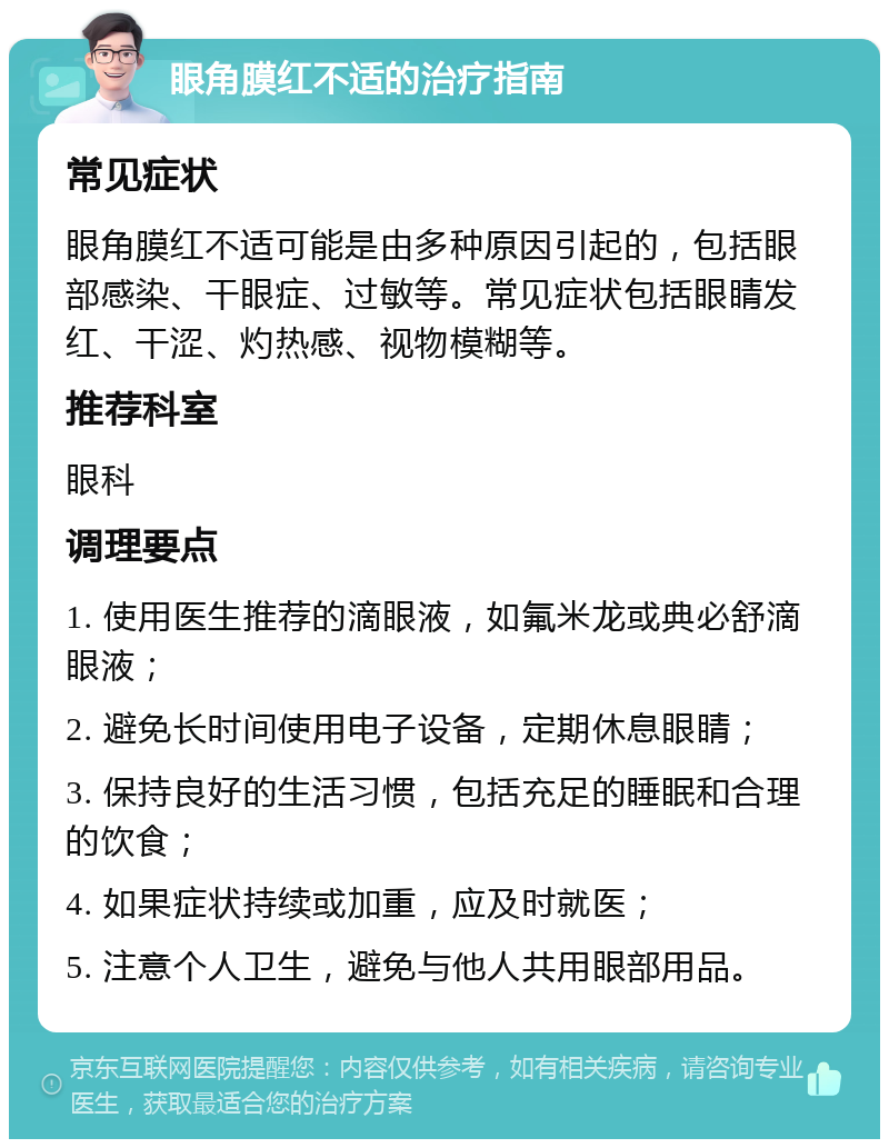 眼角膜红不适的治疗指南 常见症状 眼角膜红不适可能是由多种原因引起的，包括眼部感染、干眼症、过敏等。常见症状包括眼睛发红、干涩、灼热感、视物模糊等。 推荐科室 眼科 调理要点 1. 使用医生推荐的滴眼液，如氟米龙或典必舒滴眼液； 2. 避免长时间使用电子设备，定期休息眼睛； 3. 保持良好的生活习惯，包括充足的睡眠和合理的饮食； 4. 如果症状持续或加重，应及时就医； 5. 注意个人卫生，避免与他人共用眼部用品。