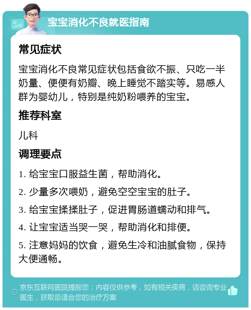 宝宝消化不良就医指南 常见症状 宝宝消化不良常见症状包括食欲不振、只吃一半奶量、便便有奶瓣、晚上睡觉不踏实等。易感人群为婴幼儿，特别是纯奶粉喂养的宝宝。 推荐科室 儿科 调理要点 1. 给宝宝口服益生菌，帮助消化。 2. 少量多次喂奶，避免空空宝宝的肚子。 3. 给宝宝揉揉肚子，促进胃肠道蠕动和排气。 4. 让宝宝适当哭一哭，帮助消化和排便。 5. 注意妈妈的饮食，避免生冷和油腻食物，保持大便通畅。