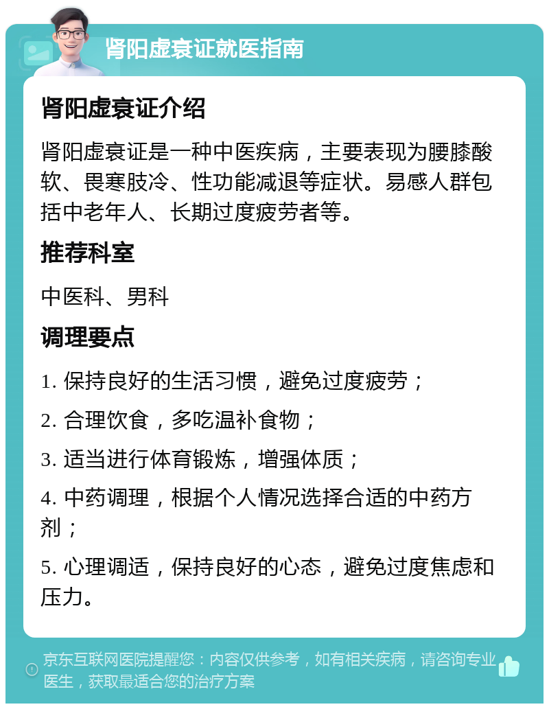 肾阳虚衰证就医指南 肾阳虚衰证介绍 肾阳虚衰证是一种中医疾病，主要表现为腰膝酸软、畏寒肢冷、性功能减退等症状。易感人群包括中老年人、长期过度疲劳者等。 推荐科室 中医科、男科 调理要点 1. 保持良好的生活习惯，避免过度疲劳； 2. 合理饮食，多吃温补食物； 3. 适当进行体育锻炼，增强体质； 4. 中药调理，根据个人情况选择合适的中药方剂； 5. 心理调适，保持良好的心态，避免过度焦虑和压力。