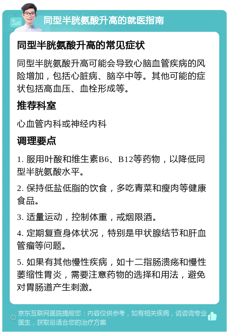 同型半胱氨酸升高的就医指南 同型半胱氨酸升高的常见症状 同型半胱氨酸升高可能会导致心脑血管疾病的风险增加，包括心脏病、脑卒中等。其他可能的症状包括高血压、血栓形成等。 推荐科室 心血管内科或神经内科 调理要点 1. 服用叶酸和维生素B6、B12等药物，以降低同型半胱氨酸水平。 2. 保持低盐低脂的饮食，多吃青菜和瘦肉等健康食品。 3. 适量运动，控制体重，戒烟限酒。 4. 定期复查身体状况，特别是甲状腺结节和肝血管瘤等问题。 5. 如果有其他慢性疾病，如十二指肠溃疡和慢性萎缩性胃炎，需要注意药物的选择和用法，避免对胃肠道产生刺激。