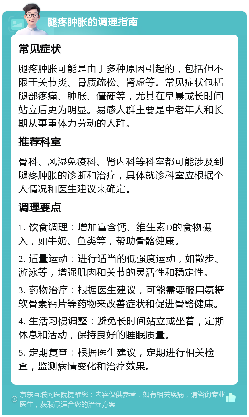 腿疼肿胀的调理指南 常见症状 腿疼肿胀可能是由于多种原因引起的，包括但不限于关节炎、骨质疏松、肾虚等。常见症状包括腿部疼痛、肿胀、僵硬等，尤其在早晨或长时间站立后更为明显。易感人群主要是中老年人和长期从事重体力劳动的人群。 推荐科室 骨科、风湿免疫科、肾内科等科室都可能涉及到腿疼肿胀的诊断和治疗，具体就诊科室应根据个人情况和医生建议来确定。 调理要点 1. 饮食调理：增加富含钙、维生素D的食物摄入，如牛奶、鱼类等，帮助骨骼健康。 2. 适量运动：进行适当的低强度运动，如散步、游泳等，增强肌肉和关节的灵活性和稳定性。 3. 药物治疗：根据医生建议，可能需要服用氨糖软骨素钙片等药物来改善症状和促进骨骼健康。 4. 生活习惯调整：避免长时间站立或坐着，定期休息和活动，保持良好的睡眠质量。 5. 定期复查：根据医生建议，定期进行相关检查，监测病情变化和治疗效果。