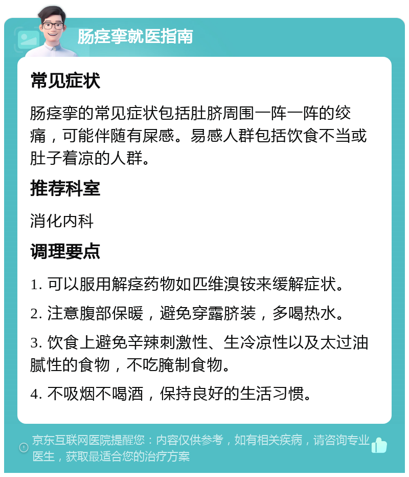 肠痉挛就医指南 常见症状 肠痉挛的常见症状包括肚脐周围一阵一阵的绞痛，可能伴随有屎感。易感人群包括饮食不当或肚子着凉的人群。 推荐科室 消化内科 调理要点 1. 可以服用解痉药物如匹维溴铵来缓解症状。 2. 注意腹部保暖，避免穿露脐装，多喝热水。 3. 饮食上避免辛辣刺激性、生冷凉性以及太过油腻性的食物，不吃腌制食物。 4. 不吸烟不喝酒，保持良好的生活习惯。