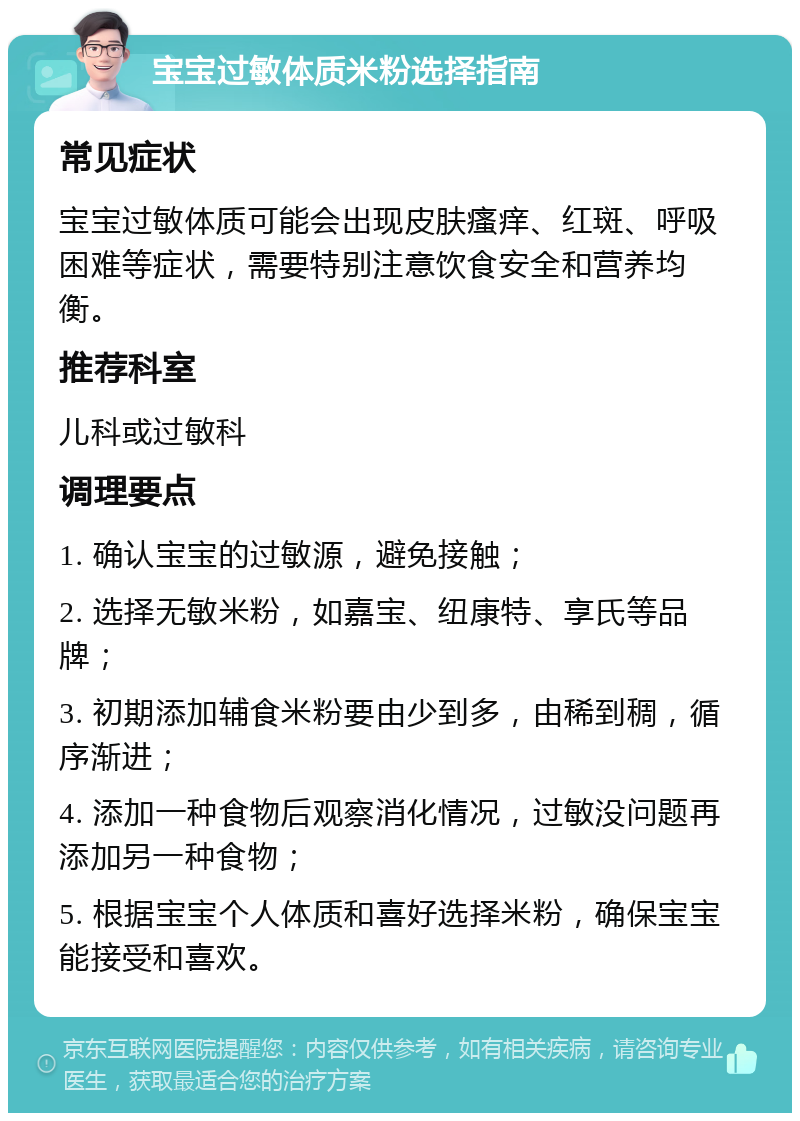 宝宝过敏体质米粉选择指南 常见症状 宝宝过敏体质可能会出现皮肤瘙痒、红斑、呼吸困难等症状，需要特别注意饮食安全和营养均衡。 推荐科室 儿科或过敏科 调理要点 1. 确认宝宝的过敏源，避免接触； 2. 选择无敏米粉，如嘉宝、纽康特、享氏等品牌； 3. 初期添加辅食米粉要由少到多，由稀到稠，循序渐进； 4. 添加一种食物后观察消化情况，过敏没问题再添加另一种食物； 5. 根据宝宝个人体质和喜好选择米粉，确保宝宝能接受和喜欢。