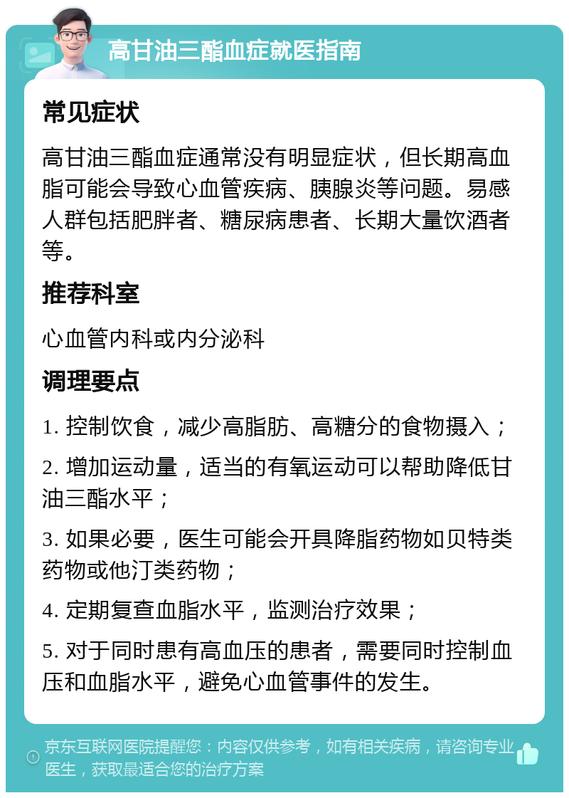 高甘油三酯血症就医指南 常见症状 高甘油三酯血症通常没有明显症状，但长期高血脂可能会导致心血管疾病、胰腺炎等问题。易感人群包括肥胖者、糖尿病患者、长期大量饮酒者等。 推荐科室 心血管内科或内分泌科 调理要点 1. 控制饮食，减少高脂肪、高糖分的食物摄入； 2. 增加运动量，适当的有氧运动可以帮助降低甘油三酯水平； 3. 如果必要，医生可能会开具降脂药物如贝特类药物或他汀类药物； 4. 定期复查血脂水平，监测治疗效果； 5. 对于同时患有高血压的患者，需要同时控制血压和血脂水平，避免心血管事件的发生。