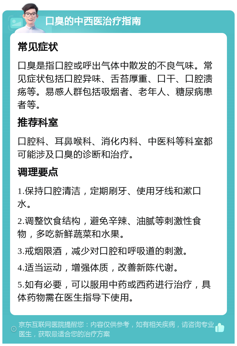 口臭的中西医治疗指南 常见症状 口臭是指口腔或呼出气体中散发的不良气味。常见症状包括口腔异味、舌苔厚重、口干、口腔溃疡等。易感人群包括吸烟者、老年人、糖尿病患者等。 推荐科室 口腔科、耳鼻喉科、消化内科、中医科等科室都可能涉及口臭的诊断和治疗。 调理要点 1.保持口腔清洁，定期刷牙、使用牙线和漱口水。 2.调整饮食结构，避免辛辣、油腻等刺激性食物，多吃新鲜蔬菜和水果。 3.戒烟限酒，减少对口腔和呼吸道的刺激。 4.适当运动，增强体质，改善新陈代谢。 5.如有必要，可以服用中药或西药进行治疗，具体药物需在医生指导下使用。